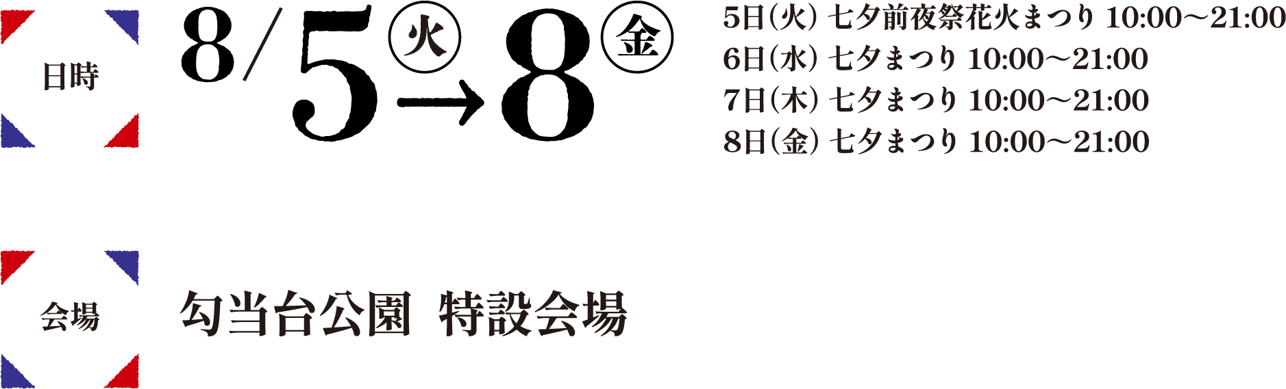 日時8/5（火）-8日（金）/5日（火）七夕前夜祭花火まつり10:00～21:00/6日（水）七夕まつり10:00～21:00/7日（木）七夕まつり10:00～21:00/8日（金）七夕まつり10:00～21:00 会場勾当台公園特設会場